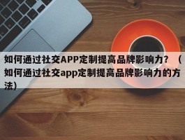 如何通过社交APP定制提高品牌影响力？（如何通过社交app定制提高品牌影响力的方法）