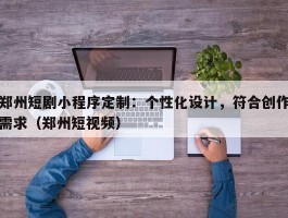 郑州短剧小程序定制：个性化设计，符合创作需求（郑州短视频）