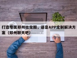 打造专属郑州社交圈，语音APP定制解决方案（郑州聊天吧）