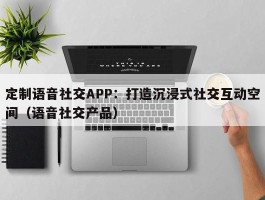 定制语音社交APP：打造沉浸式社交互动空间（语音社交产品）