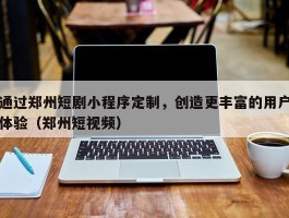 通过郑州短剧小程序定制，创造更丰富的用户体验（郑州短视频）