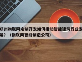 郑州物联网定制开发如何推动智能建筑行业发展？（物联网智能制造公司）