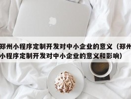 郑州小程序定制开发对中小企业的意义（郑州小程序定制开发对中小企业的意义和影响）