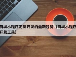 商城小程序定制开发的最新趋势（商城小程序开发工具）