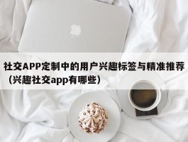 社交APP定制中的用户兴趣标签与精准推荐（兴趣社交app有哪些）