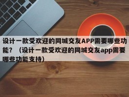 设计一款受欢迎的同城交友APP需要哪些功能？（设计一款受欢迎的同城交友app需要哪些功能支持）