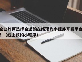 企业如何选择合适的在线预约小程序开发平台？（线上预约小程序）