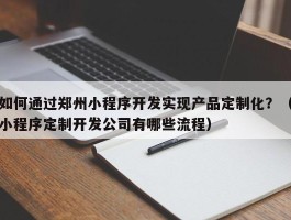 如何通过郑州小程序开发实现产品定制化？（小程序定制开发公司有哪些流程）