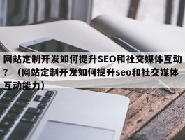 网站定制开发如何提升SEO和社交媒体互动？（网站定制开发如何提升seo和社交媒体互动能力）