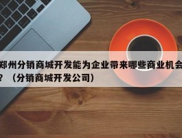 郑州分销商城开发能为企业带来哪些商业机会？（分销商城开发公司）