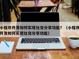 小程序开发如何实现社交分享功能？（小程序开发如何实现社交分享功能）