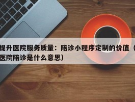 提升医院服务质量：陪诊小程序定制的价值（医院陪诊是什么意思）