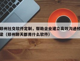 郑州社交软件定制，帮助企业建立高效沟通桥梁（郑州聊天都用什么软件）