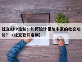 社交APP定制：如何设计更加丰富的社交功能？（社交软件定制）