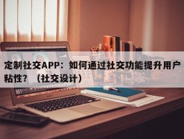 定制社交APP：如何通过社交功能提升用户粘性？（社交设计）