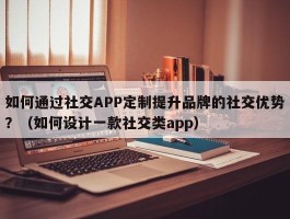 如何通过社交APP定制提升品牌的社交优势？（如何设计一款社交类app）