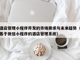 酒店管理小程序开发的市场需求与未来趋势（基于微信小程序的酒店管理系统）