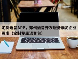 定制语音APP，郑州语音开发服务满足企业需求（定制专属语音包）