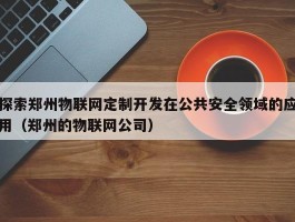 探索郑州物联网定制开发在公共安全领域的应用（郑州的物联网公司）