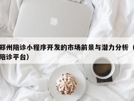 郑州陪诊小程序开发的市场前景与潜力分析（陪诊平台）