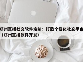 郑州直播社交软件定制：打造个性化社交平台（郑州直播软件开发）