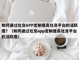 如何通过社交APP定制提高社交平台的活跃度？（如何通过社交app定制提高社交平台的活跃度）