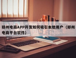 郑州电商APP开发如何吸引本地用户（郑州电商平台软件）