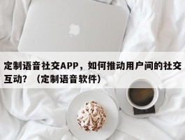 定制语音社交APP，如何推动用户间的社交互动？（定制语音软件）