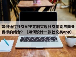 如何通过社交APP定制实现社交功能与商业目标的结合？（如何设计一款社交类app）