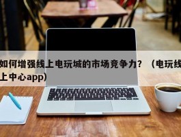 如何增强线上电玩城的市场竞争力？（电玩线上中心app）