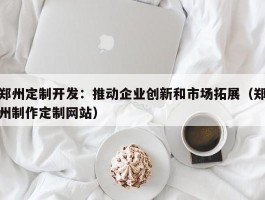 郑州定制开发：推动企业创新和市场拓展（郑州制作定制网站）