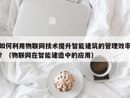 如何利用物联网技术提升智能建筑的管理效率？（物联网在智能建造中的应用）