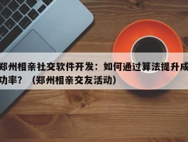 郑州相亲社交软件开发：如何通过算法提升成功率？（郑州相亲交友活动）