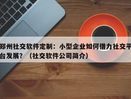 郑州社交软件定制：小型企业如何借力社交平台发展？（社交软件公司简介）