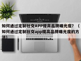 如何通过定制社交APP提高品牌曝光度？（如何通过定制社交app提高品牌曝光度的方法）