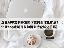 企业APP定制开发如何支持全球化扩展？（企业app定制开发如何支持全球化扩展）