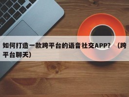 如何打造一款跨平台的语音社交APP？（跨平台聊天）