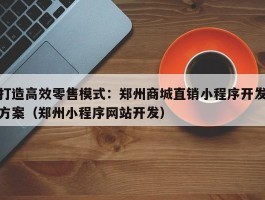 打造高效零售模式：郑州商城直销小程序开发方案（郑州小程序网站开发）