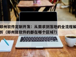 郑州软件定制开发：从需求到落地的全流程解析（郑州做软件的都在哪个区域?）