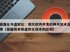 容器化与虚拟化：现代软件开发的两大技术选择（容器技术和虚拟化技术的区别）