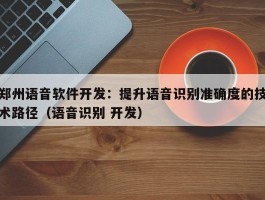 郑州语音软件开发：提升语音识别准确度的技术路径（语音识别 开发）