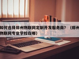 如何选择郑州物联网定制开发服务商？（郑州物联网专业学校在哪）