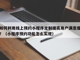 如何利用线上预约小程序定制提高用户满意度？（小程序预约功能怎么实现）