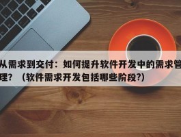 从需求到交付：如何提升软件开发中的需求管理？（软件需求开发包括哪些阶段?）