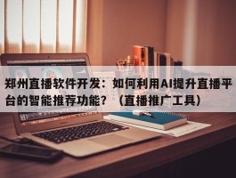 郑州直播软件开发：如何利用AI提升直播平台的智能推荐功能？（直播推广工具）