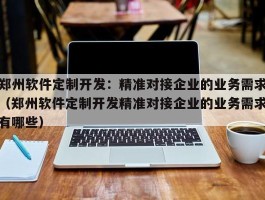 郑州软件定制开发：精准对接企业的业务需求（郑州软件定制开发精准对接企业的业务需求有哪些）