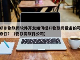 郑州物联网软件开发如何提升物联网设备的可靠性？（物联网软件公司）