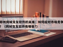 郑州同城交友软件的未来：如何应对市场竞争？（同城交友软件有哪些?）