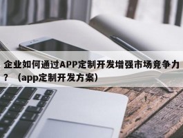 企业如何通过APP定制开发增强市场竞争力？（app定制开发方案）