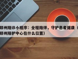 郑州陪诊小程序：全程陪伴，守护患者健康（郑州陪护中心在什么位置）